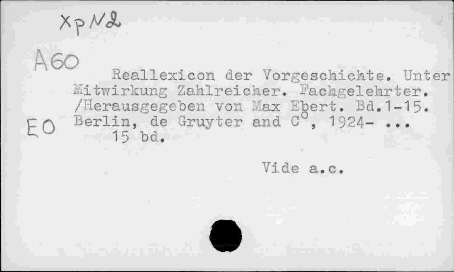 ﻿
Reallexicon der Vorgeschichte. Unter Mitwirkung Zahlreicher. Fachgelehrter. /Herausgegeben von Max Ebert. Bd.1-15. Berlin, de Gruyter and C°, 1924- ...
15 bd.
Vide a.c.